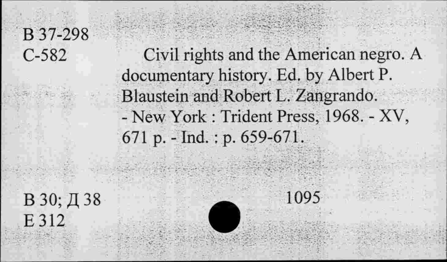 ﻿B 37-298
C-582
Civil rights and the American negro. A documentary history. Ed. by Albert P. Blaustein and Robert L. Zangrando.
- New York : Trident Press, 1968. - XV, 671 p. - Ind. : p. 659-671.
B 30; 38
E312
1095